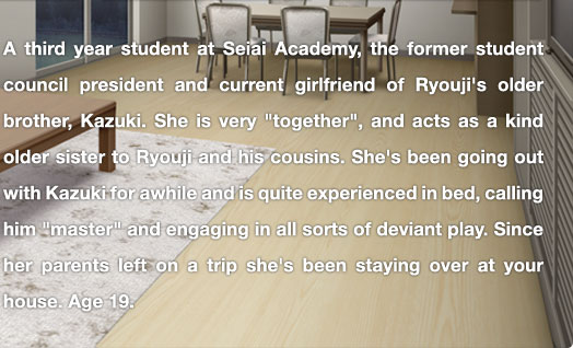 A third year student at Seiai Academy, the former student council president and current girlfriend of Ryouji's older brother, Kazuki. She is very "together", and acts as a kind older sister to Ryouji and his cousins. She's been going out with Kazuki for awhile and is quite experienced in bed, calling him "master" and engaging in all sorts of deviant play. Since her parents left on a trip she's been staying over at your house.