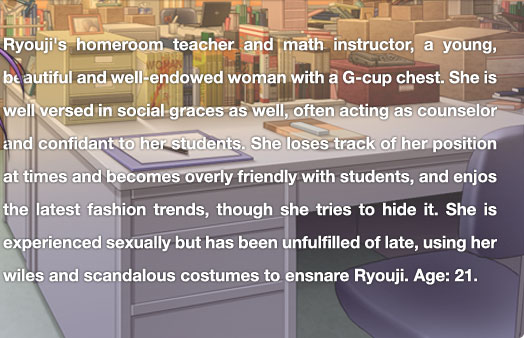 Ryouji's homeroom teacher and math instructor, a young, beautiful and well-endowed woman with a G-cup chest. She is well versed in social graces as well, often acting as counselor and confidant to her students. She loses track of her position at times and becomes overly friendly with students, and enjos the latest fashion trends, though she tries to hide it. She is experienced sexually but has been unfulfilled of late, using her wiles and scandalous costumes to ensnare Ryouji.