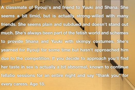 A classmate of Ryouji's and friend to Yuuki and Shana. She seems a bit timid, but is actually strong-willed with many friends. She seems plain and subdued and doesn't stand out much. She's always been part of the fetish world and schemes to provide Shana and Yuuki with skimpy costumes. She's yearned for Ryouji for some time but hasn't approached him due to the competition. If you decide to approach you'll find her taste in sex is actually a bit abnormal, known to continue fellatio sessions for an entire night and say "thank you" for every caress.